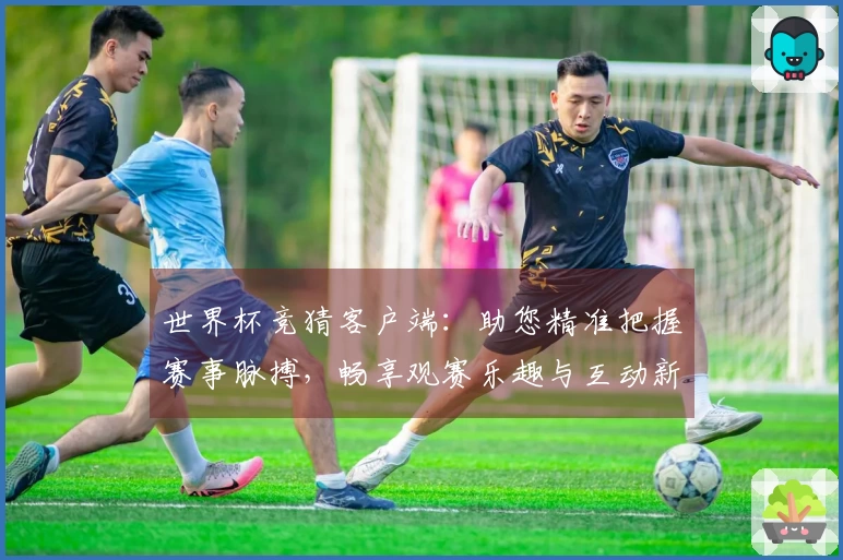 世界杯竞猜客户端：助您精准把握赛事脉搏，畅享观赛乐趣与互动新体验
