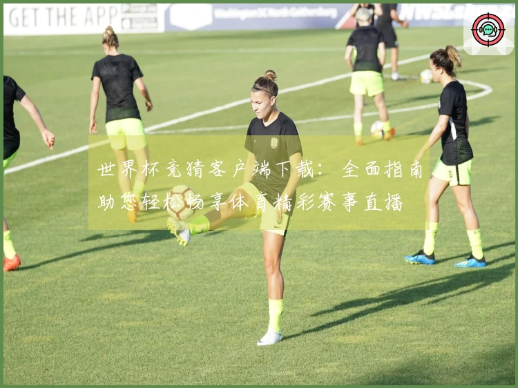 世界杯竞猜客户端下载：全面指南助您轻松畅享体育精彩赛事直播